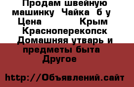 Продам швейную машинку “Чайка“ б/у › Цена ­ 1 500 - Крым, Красноперекопск Домашняя утварь и предметы быта » Другое   